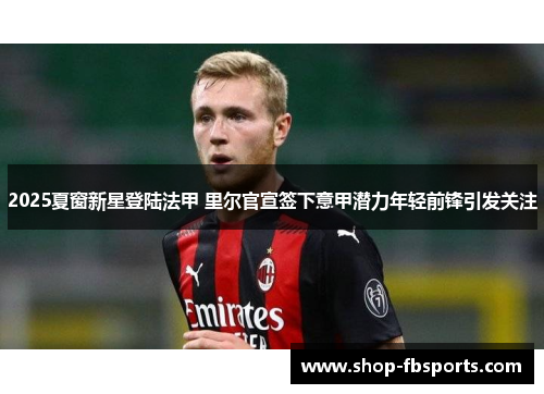 2025夏窗新星登陆法甲 里尔官宣签下意甲潜力年轻前锋引发关注 2025夏窗新星登陆法甲 里尔官宣签下意甲潜力年轻前锋引发关注