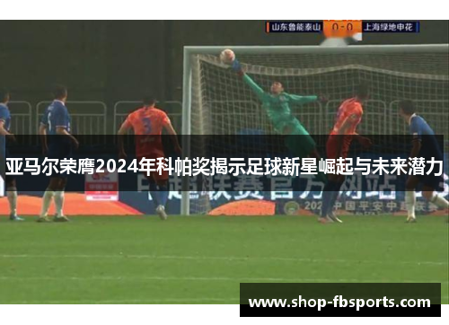亚马尔荣膺2024年科帕奖揭示足球新星崛起与未来潜力 亚马尔荣膺2024年科帕奖揭示足球新星崛起与未来潜力