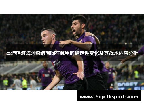 吕迪格对阵阿森纳期间在意甲的稳定性变化及其战术适应分析