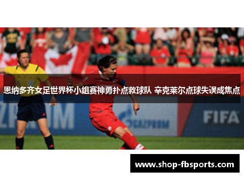 恩纳多齐女足世界杯小组赛神勇扑点救球队 辛克莱尔点球失误成焦点 恩纳多齐女足世界杯小组赛神勇扑点救球队 辛克莱尔点球失误成焦点
