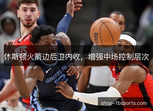 休斯顿火箭边后卫内收,增强中场控制层次 休斯顿火箭边后卫内收,增强中场控制层次